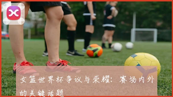 女篮世界杯争议与荣耀：赛场内外的关键话题