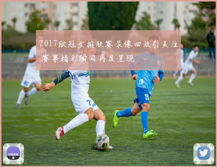 2017欧冠女排联赛录像回放引关注 赛事精彩瞬间再度呈现