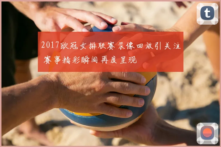 2017欧冠女排联赛录像回放引关注 赛事精彩瞬间再度呈现