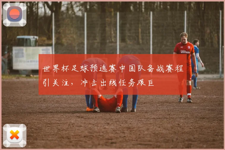 世界杯足球预选赛中国队备战赛程引关注,冲击出线任务艰巨