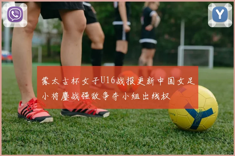 蒙太古杯女子U16战报更新中国女足小将鏖战强敌争夺小组出线权